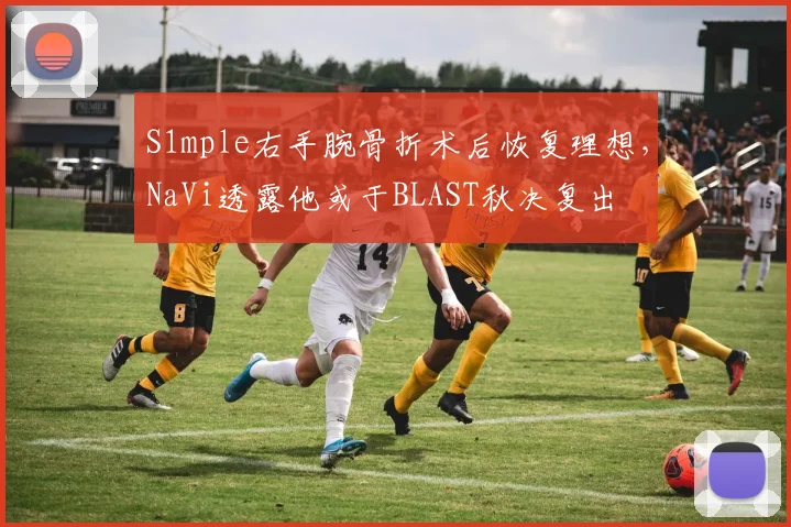 S1mple右手腕骨折术后恢复理想，NaVi透露他或于BLAST秋决复出