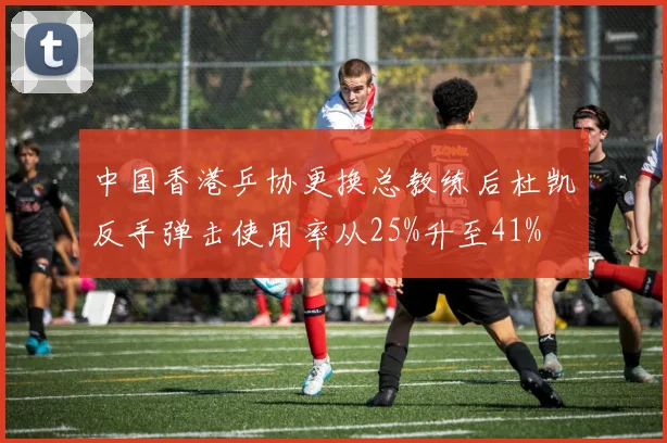 中国香港乒协更换总教练后杜凯琹反手弹击使用率从25%升至41%