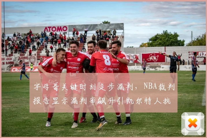 字母哥关键时刻走步漏判，NBA裁判报告显示漏判率飙升引凯尔特人抗议