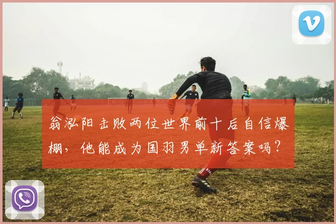 翁泓阳击败两位世界前十后自信爆棚，他能成为国羽男单新答案吗？