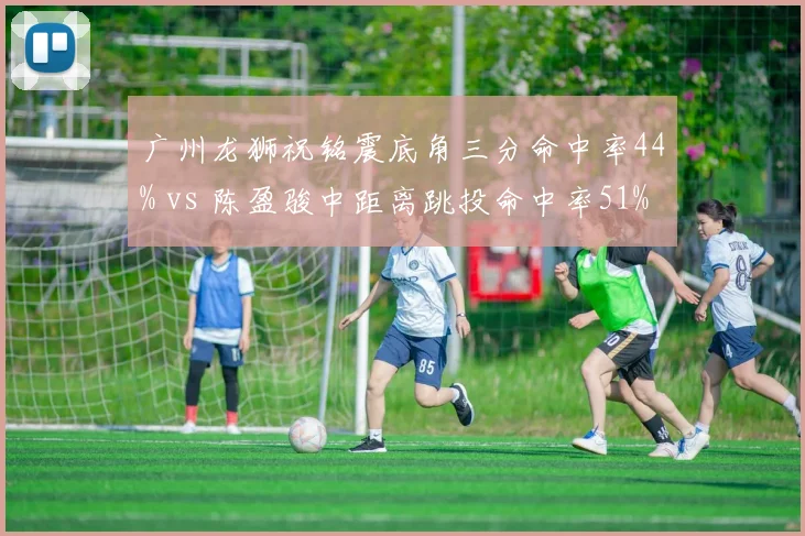 广州龙狮祝铭震底角三分命中率44% vs 陈盈骏中距离跳投命中率51%，进攻区域互补性分析
