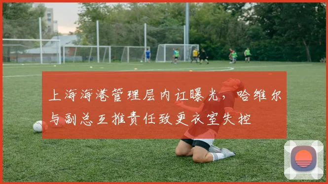 上海海港管理层内讧曝光，哈维尔与副总互推责任致更衣室失控